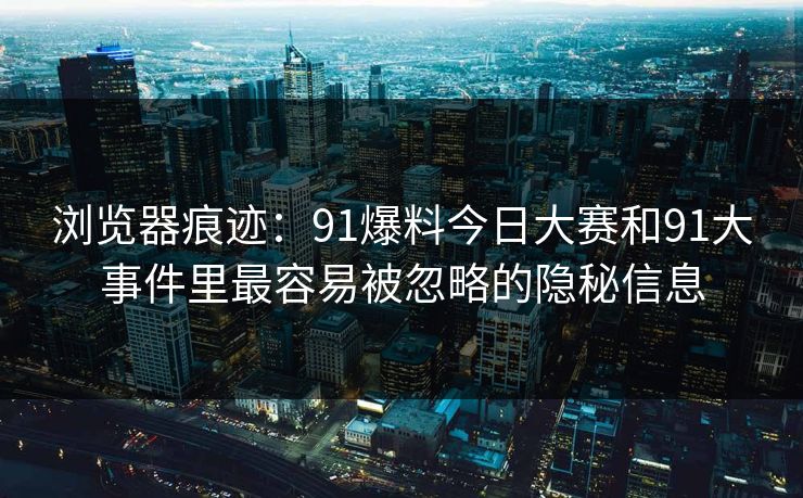 浏览器痕迹：91爆料今日大赛和91大事件里最容易被忽略的隐秘信息