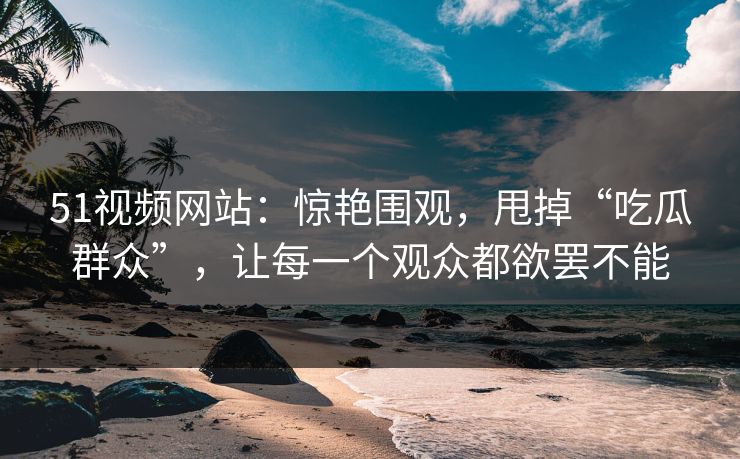 51视频网站:惊艳围观,甩掉“吃瓜群众”,让每一个观众都欲罢不能 51视频网站:惊艳围观,甩掉“吃瓜群众”,让每一个观众都欲罢不能