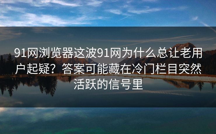 91网浏览器这波91网为什么总让老用户起疑？答案可能藏在冷门栏目突然活跃的信号里