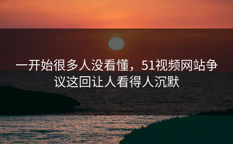 一开始很多人没看懂，51视频网站争议这回让人看得人沉默