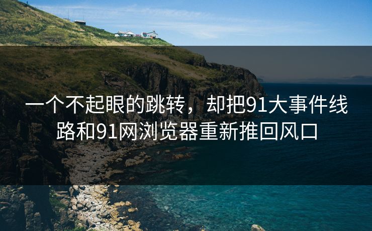 一个不起眼的跳转，却把91大事件线路和91网浏览器重新推回风口