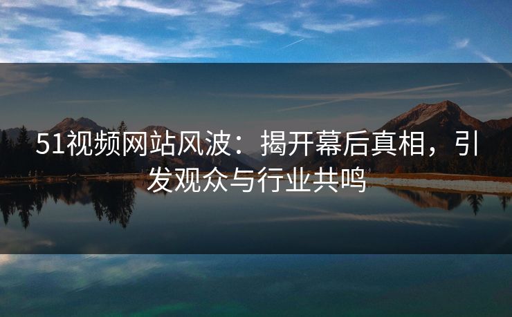 51视频网站风波：揭开幕后真相，引发观众与行业共鸣