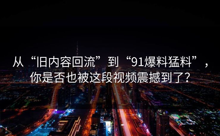 从“旧内容回流”到“91爆料猛料”，你是否也被这段视频震撼到了？