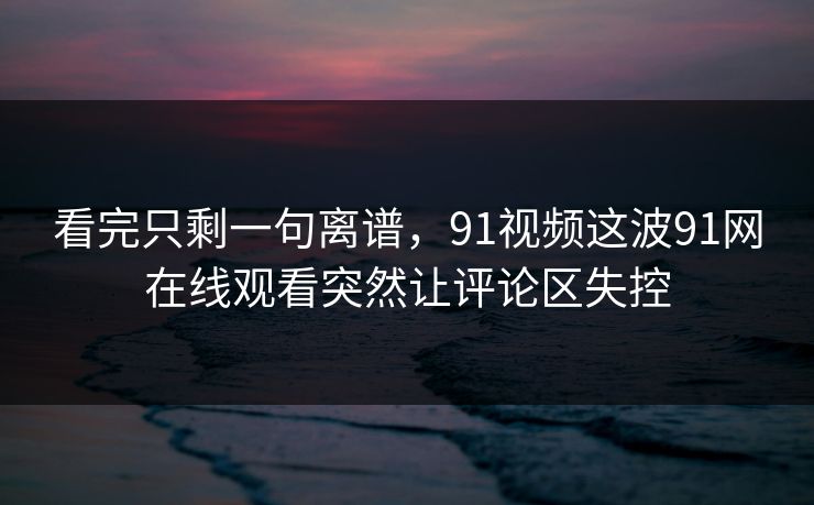 看完只剩一句离谱,91视频这波91网在线观看突然让评论区失控 看完只剩一句离谱,91视频这波91网在线观看突然让评论区失控