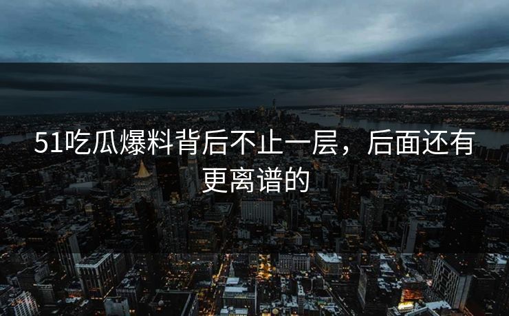 51吃瓜爆料背后不止一层，后面还有更离谱的