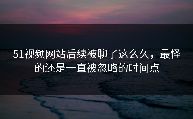 51视频网站后续被聊了这么久，最怪的还是一直被忽略的时间点