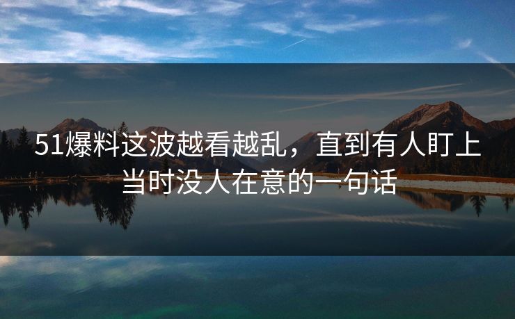 51爆料这波越看越乱，直到有人盯上当时没人在意的一句话
