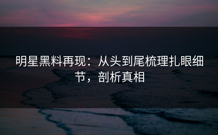 明星黑料再现：从头到尾梳理扎眼细节，剖析真相