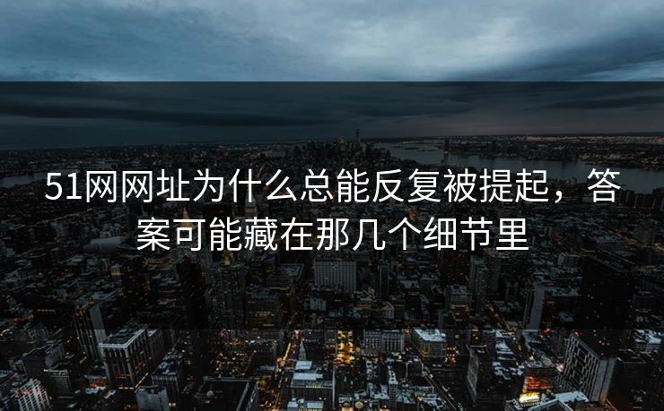 51网网址为什么总能反复被提起，答案可能藏在那几个细节里