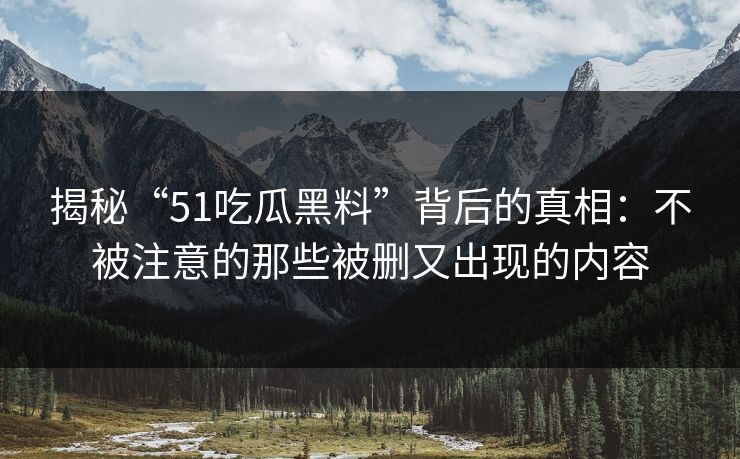 揭秘“51吃瓜黑料”背后的真相：不被注意的那些被删又出现的内容