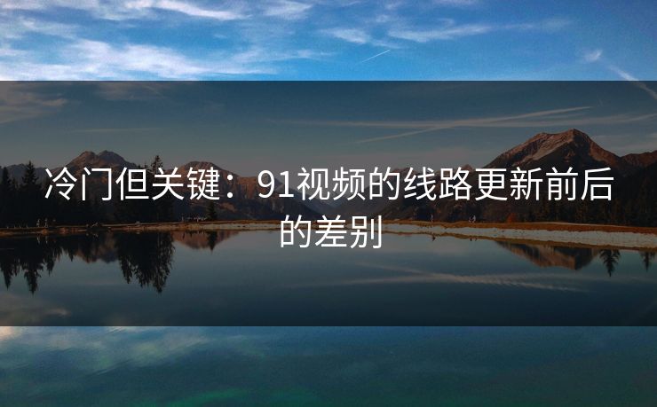 冷门但关键:91视频的线路更新前后的差别 冷门但关键:91视频的线路更新前后的差别