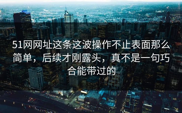51网网址这条这波操作不止表面那么简单，后续才刚露头，真不是一句巧合能带过的