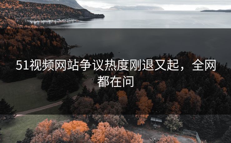 51视频网站争议热度刚退又起，全网都在问
