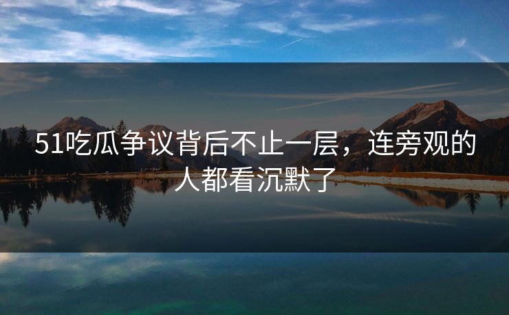 51吃瓜争议背后不止一层，连旁观的人都看沉默了