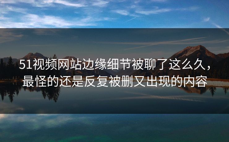51视频网站边缘细节被聊了这么久，最怪的还是反复被删又出现的内容