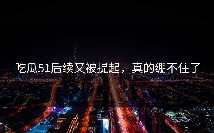 吃瓜51后续又被提起，真的绷不住了