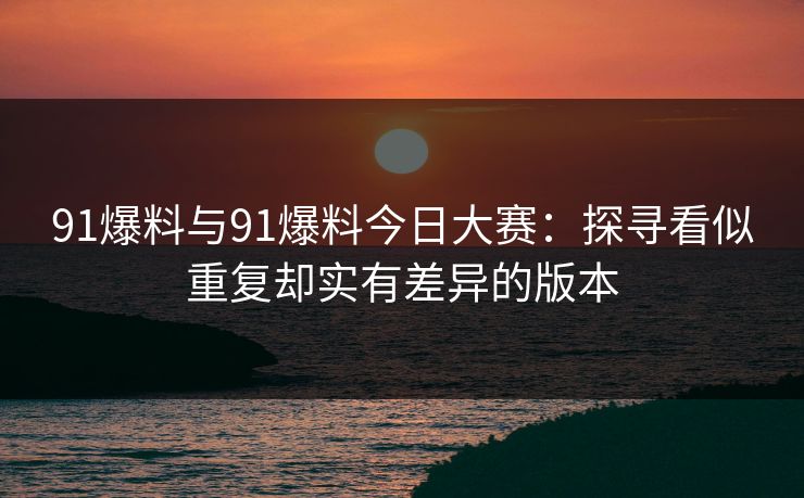 91爆料与91爆料今日大赛：探寻看似重复却实有差异的版本