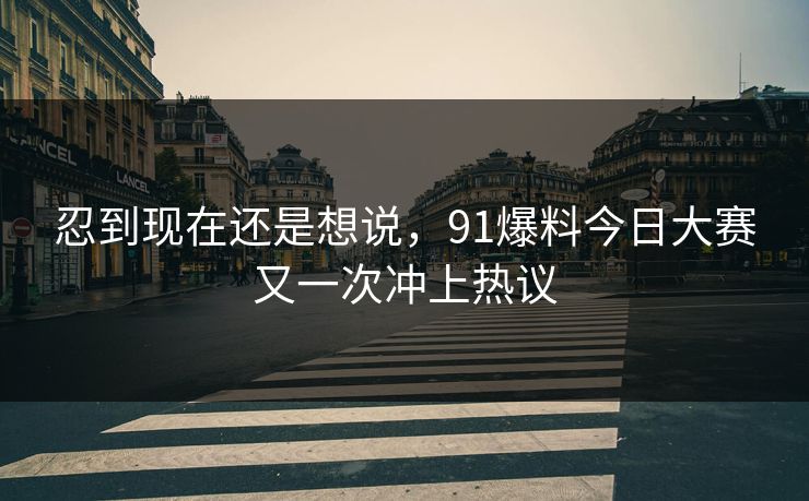 忍到现在还是想说，91爆料今日大赛又一次冲上热议