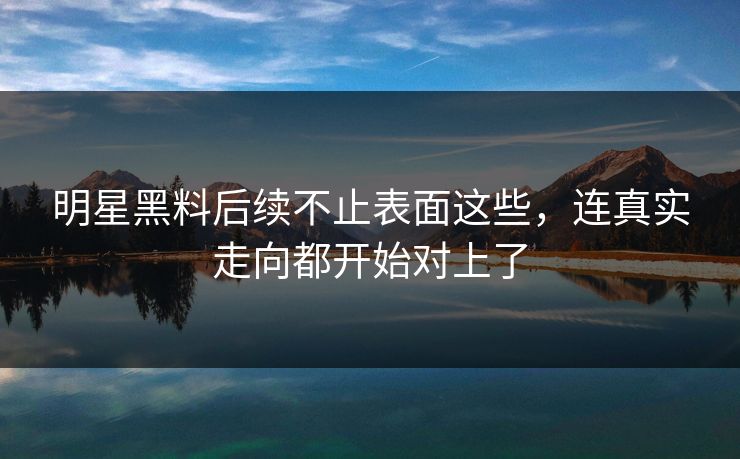 明星黑料后续不止表面这些，连真实走向都开始对上了