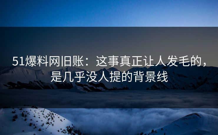 51爆料网旧账：这事真正让人发毛的，是几乎没人提的背景线