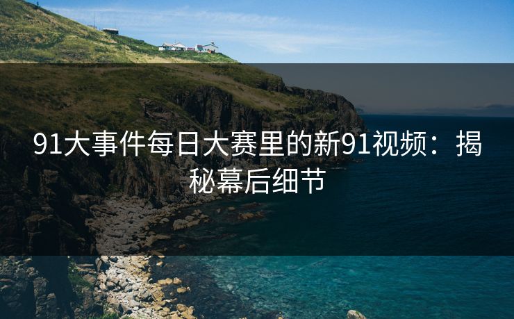 91大事件每日大赛里的新91视频：揭秘幕后细节