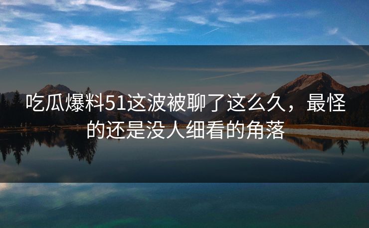 吃瓜爆料51这波被聊了这么久，最怪的还是没人细看的角落