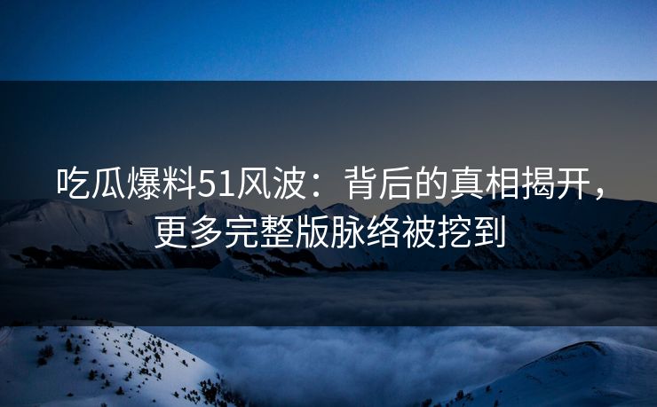 吃瓜爆料51风波：背后的真相揭开，更多完整版脉络被挖到