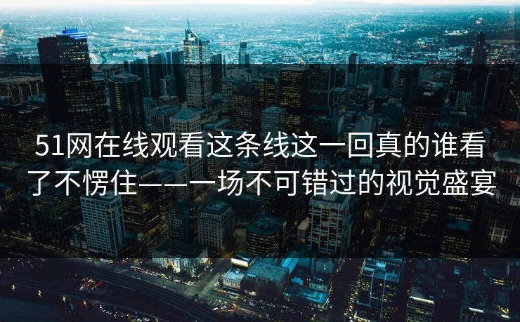 51网在线观看这条线这一回真的谁看了不愣住——一场不可错过的视觉盛宴