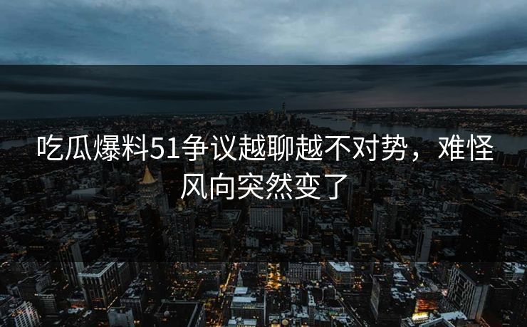 吃瓜爆料51争议越聊越不对势，难怪风向突然变了