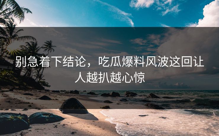 别急着下结论,吃瓜爆料风波这回让人越扒越心惊 别急着下结论,吃瓜爆料风波这回让人越扒越心惊