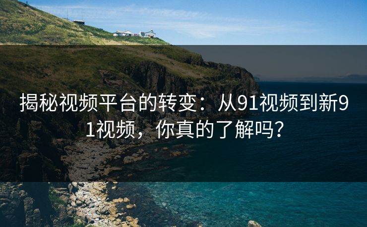 揭秘视频平台的转变：从91视频到新91视频，你真的了解吗？