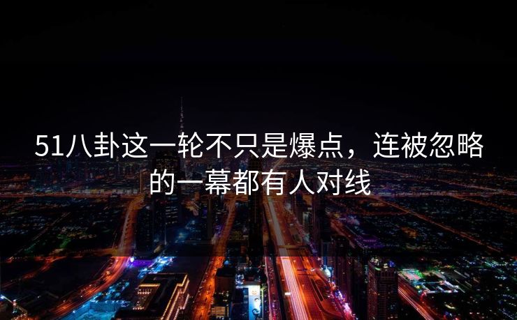 51八卦这一轮不只是爆点，连被忽略的一幕都有人对线