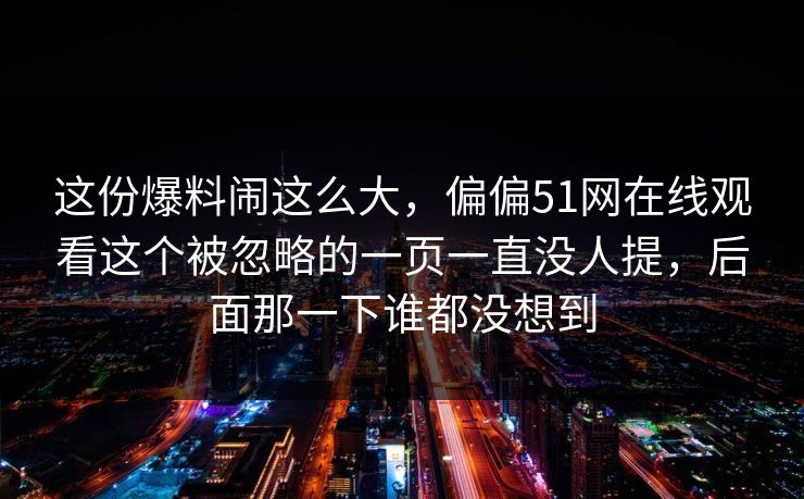这份爆料闹这么大，偏偏51网在线观看这个被忽略的一页一直没人提，后面那一下谁都没想到
