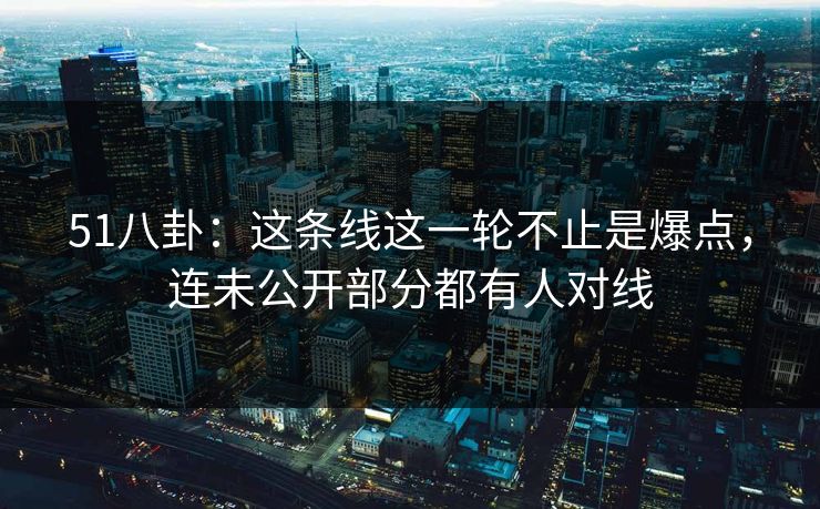 51八卦：这条线这一轮不止是爆点，连未公开部分都有人对线