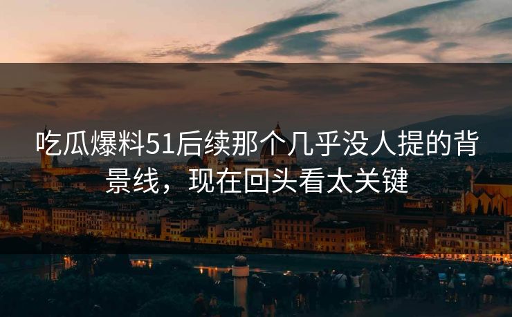 吃瓜爆料51后续那个几乎没人提的背景线，现在回头看太关键