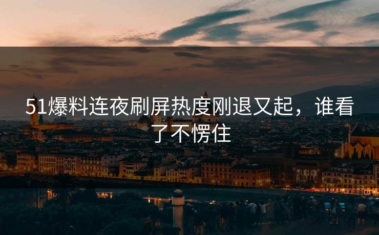 51爆料连夜刷屏热度刚退又起，谁看了不愣住
