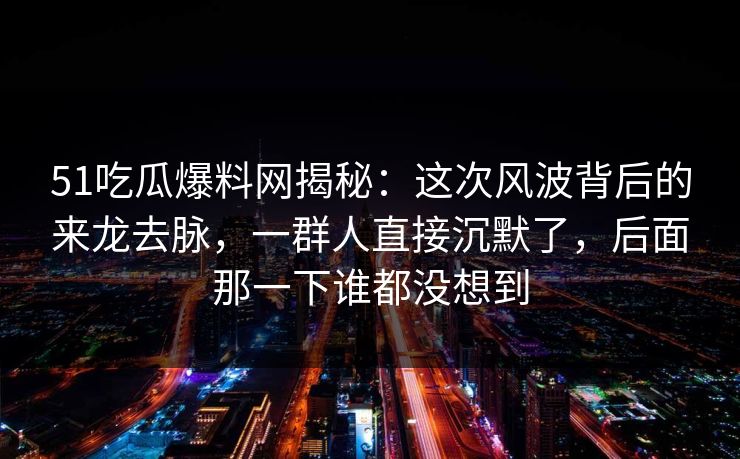 51吃瓜爆料网揭秘：这次风波背后的来龙去脉，一群人直接沉默了，后面那一下谁都没想到