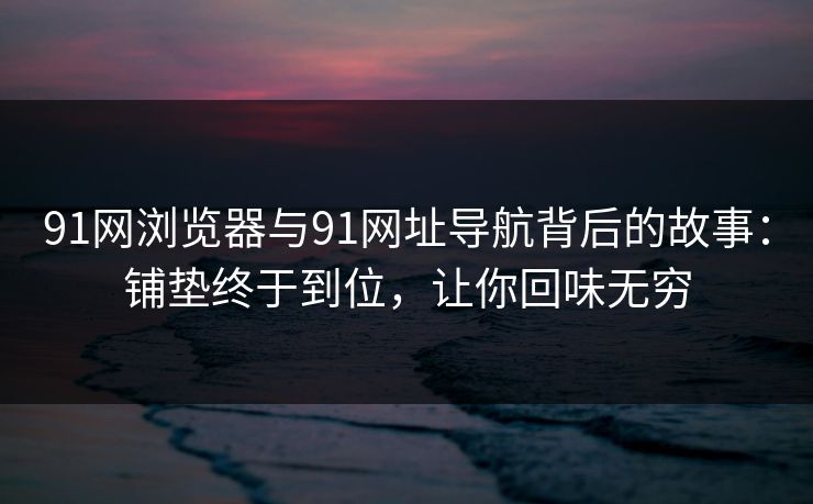 91网浏览器与91网址导航背后的故事：铺垫终于到位，让你回味无穷