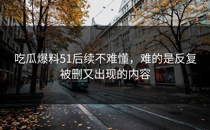 吃瓜爆料51后续不难懂,难的是反复被删又出现的内容 吃瓜爆料51后续不难懂,难的是反复被删又出现的内容