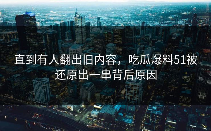 直到有人翻出旧内容，吃瓜爆料51被还原出一串背后原因
