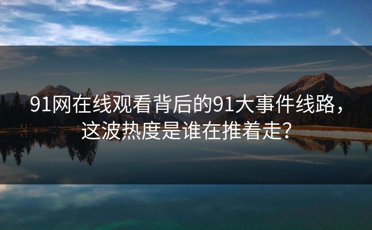 91网在线观看背后的91大事件线路，这波热度是谁在推着走？