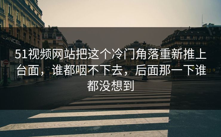 51视频网站把这个冷门角落重新推上台面，谁都咽不下去，后面那一下谁都没想到