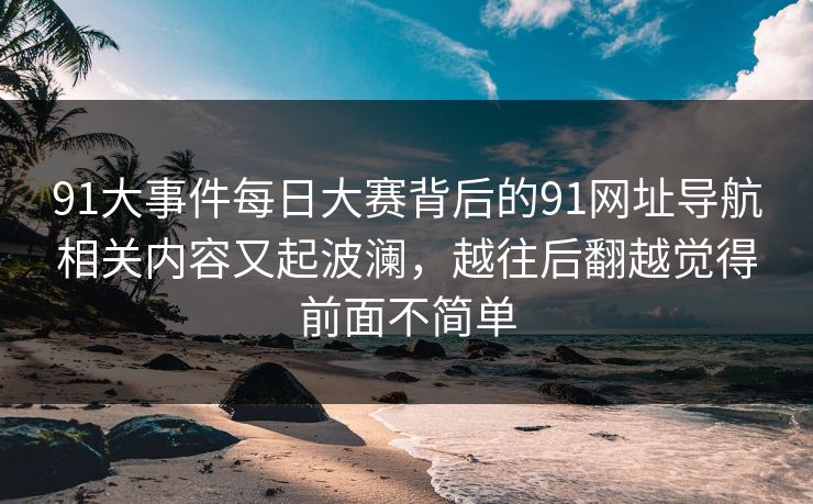 91大事件每日大赛背后的91网址导航相关内容又起波澜,越往后翻越觉得前面不简单 91大事件每日大赛背后的91网址导航相关内容又起波澜,越往后翻越觉得前面不简单