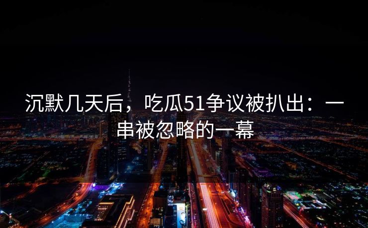 沉默几天后，吃瓜51争议被扒出：一串被忽略的一幕