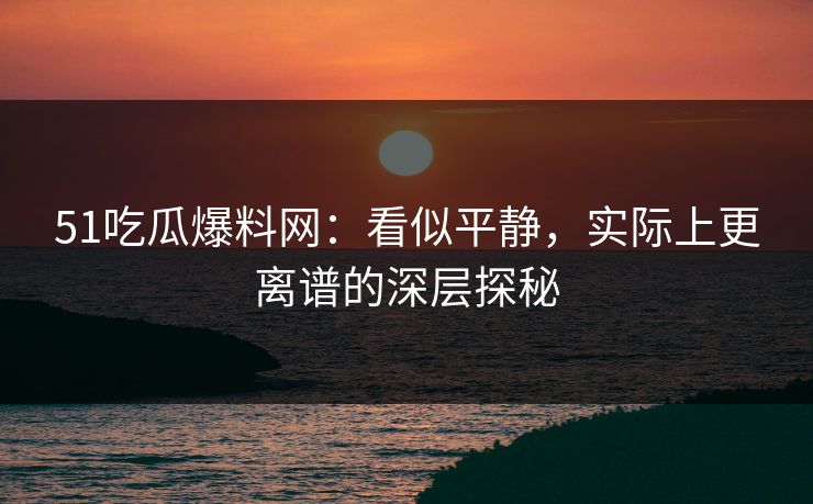 51吃瓜爆料网：看似平静，实际上更离谱的深层探秘