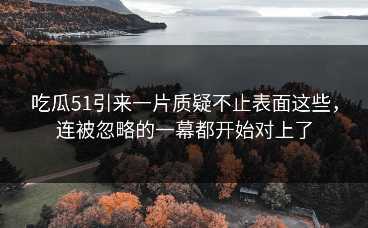 吃瓜51引来一片质疑不止表面这些，连被忽略的一幕都开始对上了