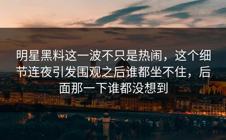 明星黑料这一波不只是热闹，这个细节连夜引发围观之后谁都坐不住，后面那一下谁都没想到
