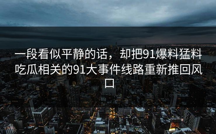 一段看似平静的话,却把91爆料猛料吃瓜相关的91大事件线路重新推回风口 一段看似平静的话,却把91爆料猛料吃瓜相关的91大事件线路重新推回风口