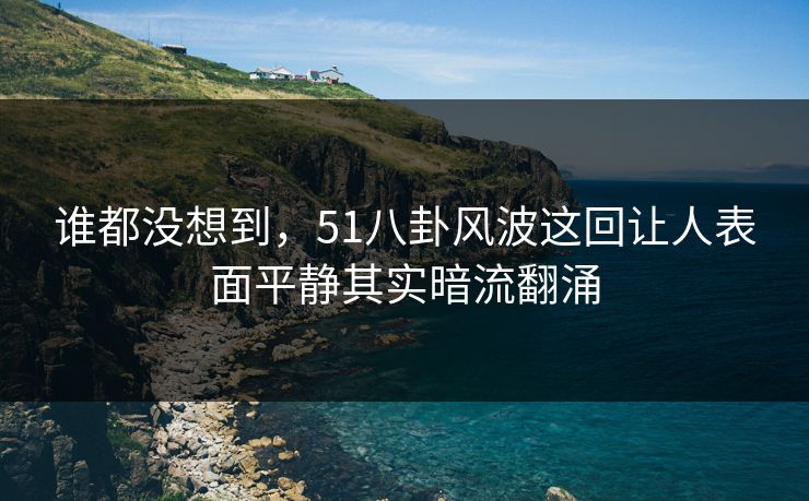 谁都没想到,51八卦风波这回让人表面平静其实暗流翻涌 谁都没想到,51八卦风波这回让人表面平静其实暗流翻涌