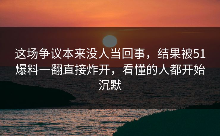 这场争议本来没人当回事，结果被51爆料一翻直接炸开，看懂的人都开始沉默